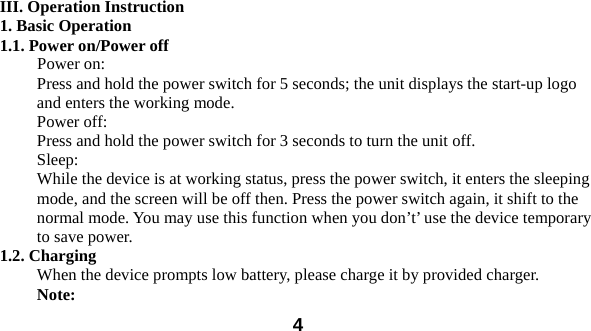  4  III. Operation Instruction 1. Basic Operation 1.1. Power on/Power off Power on: Press and hold the power switch for 5 seconds; the unit displays the start-up logo and enters the working mode.   Power off: Press and hold the power switch for 3 seconds to turn the unit off.   Sleep: While the device is at working status, press the power switch, it enters the sleeping mode, and the screen will be off then. Press the power switch again, it shift to the normal mode. You may use this function when you don&rsquo;t&rsquo; use the device temporary to save power.   1.2. Charging When the device prompts low battery, please charge it by provided charger. Note:  