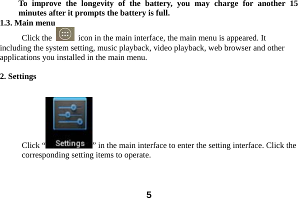  5To improve the longevity of the battery, you may charge for another 15 minutes after it prompts the battery is full. 1.3. Main menu Click the    icon in the main interface, the main menu is appeared. It including the system setting, music playback, video playback, web browser and other applications you installed in the main menu.    2. Settings  Click &ldquo; &rdquo; in the main interface to enter the setting interface. Click the corresponding setting items to operate. 