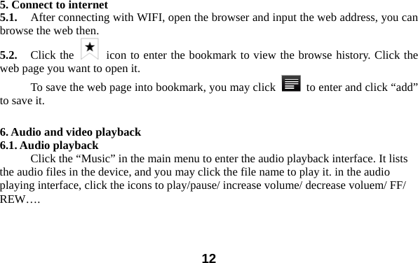  12 5. Connect to internet 5.1.    After connecting with WIFI, open the browser and input the web address, you can browse the web then.   5.2.   Click the   icon to enter the bookmark to view the browse history. Click the web page you want to open it.     To save the web page into bookmark, you may click    to enter and click &ldquo;add&rdquo; to save it.    6. Audio and video playback 6.1. Audio playback Click the &ldquo;Music&rdquo; in the main menu to enter the audio playback interface. It lists the audio files in the device, and you may click the file name to play it. in the audio playing interface, click the icons to play/pause/ increase volume/ decrease voluem/ FF/ REW&hellip;. 