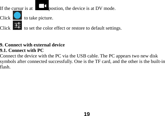  19If the cursur is at  postion, the device is at DV mode.   Click    to take picture.   Click    to set the color effect or restore to default settings.     9. Connect with external device 9.1. Connect with PC Connect the device with the PC via the USB cable. The PC appears two new disk symbols after connected successfully. One is the TF card, and the other is the built-in flash.  