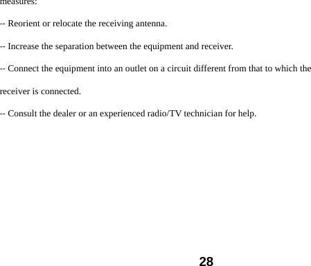  28measures: ‐‐ Reorient or relocate the receiving antenna. ‐‐ Increase the separation between the equipment and receiver. ‐‐ Connect the equipment into an outlet on a circuit different from that to which the receiver is connected. ‐‐ Consult the dealer or an experienced radio/TV technician for help.  