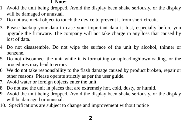  2错误！未找到引用源。I. Note: 1. Avoid the unit being dropped. Avoid the display been shake seriously, or the display will be damaged or unusual. 2. Do not use metal object to touch the device to prevent it from short circuit.   3. Please backup your data in case your important data is lost, especially before you upgrade the firmware. The company will not take charge in any loss that caused by lost of data.     4. Do not disassemble. Do not wipe the surface of the unit by alcohol, thinner or benzene. 5. Do not disconnect the unit while it is formatting or uploading/downloading, or the procedures may lead to errors   6. We do not take responsibility to the flash damage caused by product broken, repair or other reasons. Please operate strictly as per the user guide.     7. Avoid water or foreign objects enter the unit.   8. Do not use the unit in places that are extremely hot, cold, dusty, or humid. 9. Avoid the unit being dropped. Avoid the display been shake seriously, or the display will be damaged or unusual. 10.   Specifications are subject to change and improvement without notice 