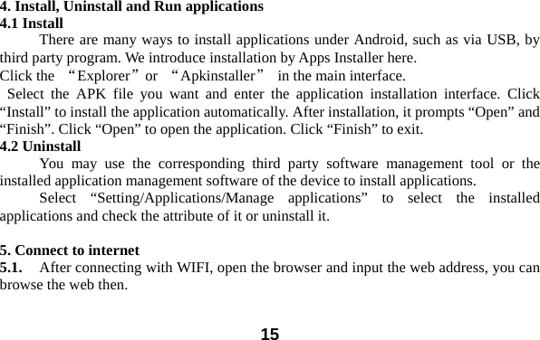  15 4. Install, Uninstall and Run applications 4.1 Install There are many ways to install applications under Android, such as via USB, by third party program. We introduce installation by Apps Installer here.   Click the  “Explorer”or  “Apkinstaller”  in the main interface.  Select the APK file you want and enter the application installation interface. Click “Install” to install the application automatically. After installation, it prompts “Open” and “Finish”. Click “Open” to open the application. Click “Finish” to exit.   4.2 Uninstall   You may use the corresponding third party software management tool or the installed application management software of the device to install applications.     Select “Setting/Applications/Manage applications” to select the installed applications and check the attribute of it or uninstall it.    5. Connect to internet 5.1.    After connecting with WIFI, open the browser and input the web address, you can browse the web then.   