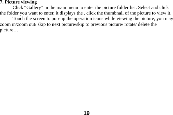  197. Picture viewing Click “Gallery” in the main menu to enter the picture folder list. Select and click the folder you want to enter, it displays the . click the thumbnail of the picture to view it.   Touch the screen to pop-up the operation icons while viewing the picture, you may zoom in/zoom out/ skip to next picture/skip to previous picture/ rotate/ delete the picture…   