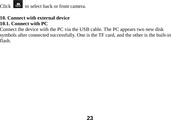  23Click    to select back or front camera.    10. Connect with external device 10.1. Connect with PC Connect the device with the PC via the USB cable. The PC appears two new disk symbols after connected successfully. One is the TF card, and the other is the built-in flash.  