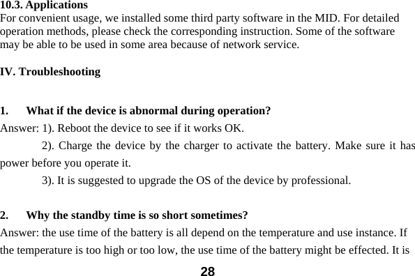  2810.3. Applications For convenient usage, we installed some third party software in the MID. For detailed operation methods, please check the corresponding instruction. Some of the software may be able to be used in some area because of network service.    IV. Troubleshooting  1. What if the device is abnormal during operation? Answer: 1). Reboot the device to see if it works OK.     2). Charge the device by the charger to activate the battery. Make sure it has power before you operate it.         3). It is suggested to upgrade the OS of the device by professional.  2. Why the standby time is so short sometimes? Answer: the use time of the battery is all depend on the temperature and use instance. If the temperature is too high or too low, the use time of the battery might be effected. It is 