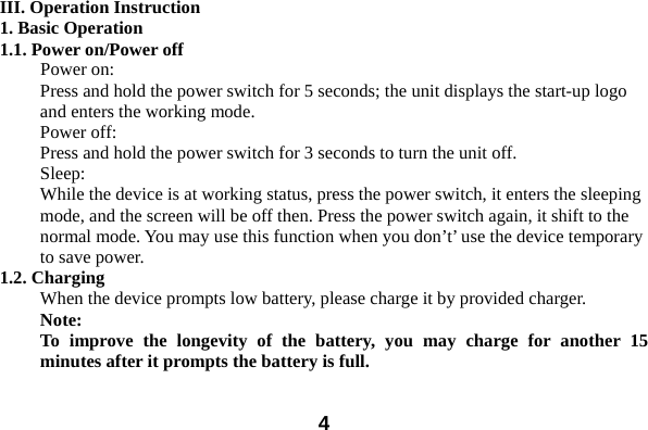  4III. Operation Instruction 1. Basic Operation 1.1. Power on/Power off Power on: Press and hold the power switch for 5 seconds; the unit displays the start-up logo and enters the working mode.   Power off: Press and hold the power switch for 3 seconds to turn the unit off.   Sleep: While the device is at working status, press the power switch, it enters the sleeping mode, and the screen will be off then. Press the power switch again, it shift to the normal mode. You may use this function when you don’t’ use the device temporary to save power.   1.2. Charging When the device prompts low battery, please charge it by provided charger. Note:  To improve the longevity of the battery, you may charge for another 15 minutes after it prompts the battery is full.  