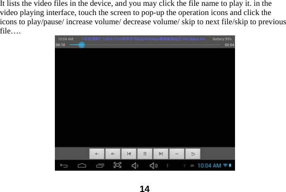  14It lists the video files in the device, and you may click the file name to play it. in the video playing interface, touch the screen to pop-up the operation icons and click the icons to play/pause/ increase volume/ decrease volume/ skip to next file/skip to previous file&hellip;.  