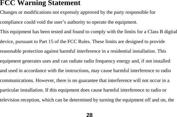  28FCC Warning Statement Changes or modifications not expressly approved by the party responsible for compliance could void the user&rsquo;s authority to operate the equipment. This equipment has been tested and found to comply with the limits for a Class B digital device, pursuant to Part 15 of the FCC Rules. These limits are designed to provide reasonable protection against harmful interference in a residential installation. This equipment generates uses and can radiate radio frequency energy and, if not installed and used in accordance with the instructions, may cause harmful interference to radio communications. However, there is no guarantee that interference will not occur in a particular installation. If this equipment does cause harmful interference to radio or television reception, which can be determined by turning the equipment off and on, the 