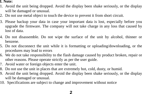  2I. Note: 1. Avoid the unit being dropped. Avoid the display been shake seriously, or the display will be damaged or unusual. 2. Do not use metal object to touch the device to prevent it from short circuit.   3. Please backup your data in case your important data is lost, especially before you upgrade the firmware. The company will not take charge in any loss that caused by lost of data.     4. Do not disassemble. Do not wipe the surface of the unit by alcohol, thinner or benzene. 5. Do not disconnect the unit while it is formatting or uploading/downloading, or the procedures may lead to errors   6. We do not take responsibility to the flash damage caused by product broken, repair or other reasons. Please operate strictly as per the user guide.     7. Avoid water or foreign objects enter the unit.   8. Do not use the unit in places that are extremely hot, cold, dusty, or humid. 9. Avoid the unit being dropped. Avoid the display been shake seriously, or the display will be damaged or unusual. 10.   Specifications are subject to change and improvement without notice 