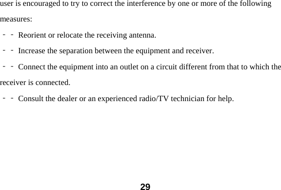  29user is encouraged to try to correct the interference by one or more of the following measures:  Reorient or relocate the receiving antenna.‐‐   Increase the separation between the equipment and receiver.‐‐   Connect the equipment into an outlet on a circuit different from that to which the‐‐  receiver is connected.  Consult the dealer or an experienc‐‐ ed radio/TV technician for help.  