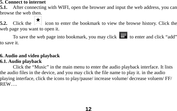  12 5. Connect to internet 5.1.    After connecting with WIFI, open the browser and input the web address, you can browse the web then.   5.2.   Click the   icon to enter the bookmark to view the browse history. Click the web page you want to open it.     To save the web page into bookmark, you may click    to enter and click &ldquo;add&rdquo; to save it.    6. Audio and video playback 6.1. Audio playback Click the &ldquo;Music&rdquo; in the main menu to enter the audio playback interface. It lists the audio files in the device, and you may click the file name to play it. in the audio playing interface, click the icons to play/pause/ increase volume/ decrease voluem/ FF/ REW&hellip;. 