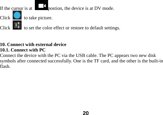  20If the cursur is at  postion, the device is at DV mode.   Click    to take picture.   Click    to set the color effect or restore to default settings.     10. Connect with external device 10.1. Connect with PC Connect the device with the PC via the USB cable. The PC appears two new disk symbols after connected successfully. One is the TF card, and the other is the built-in flash.  