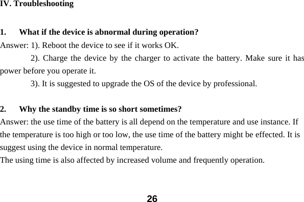  26IV. Troubleshooting  1. What if the device is abnormal during operation? Answer: 1). Reboot the device to see if it works OK.     2). Charge the device by the charger to activate the battery. Make sure it has power before you operate it.         3). It is suggested to upgrade the OS of the device by professional.  2. Why the standby time is so short sometimes? Answer: the use time of the battery is all depend on the temperature and use instance. If the temperature is too high or too low, the use time of the battery might be effected. It is suggest using the device in normal temperature.   The using time is also affected by increased volume and frequently operation.     