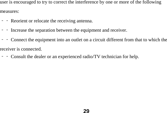  29user is encouraged to try to correct the interference by one or more of the following measures:  Reorient or relocate the receiving antenna.‐‐   Increase the separation between the equipment and receiver.‐‐   Connect the equipment into an outlet on a circuit different from that to which the‐‐  receiver is connected.  Consult the dealer or an experienc‐‐ ed radio/TV technician for help. 