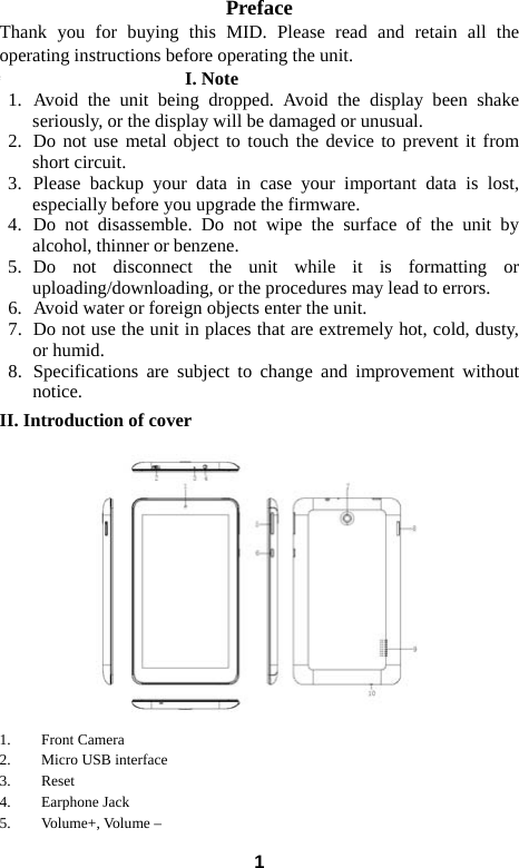  1Preface Thank you for buying this MID. Please read and retain all the operating instructions before operating the unit.   错误！未找到引用源。I. Note 1.  Avoid the unit being dropped. Avoid the display been shake seriously, or the display will be damaged or unusual. 2.  Do not use metal object to touch the device to prevent it from short circuit.   3.  Please backup your data in case your important data is lost, especially before you upgrade the firmware.   4.  Do not disassemble. Do not wipe the surface of the unit by alcohol, thinner or benzene. 5.  Do not disconnect the unit while it is formatting or uploading/downloading, or the procedures may lead to errors.   6.   Avoid water or foreign objects enter the unit.   7.   Do not use the unit in places that are extremely hot, cold, dusty, or humid. 8.  Specifications are subject to change and improvement without notice. II. Introduction of cover   1. Front Camera 2. Micro USB interface 3. Reset 4. Earphone Jack 5. Volume+, Volume &ndash; 