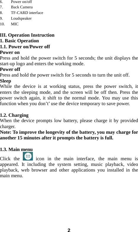  26. Power on/off 7. Back Camera   8. TF-CARD interface 9. Loudspeaker 10. MIC  III. Operation Instruction 1. Basic Operation 1.1. Power on/Power off Power on Press and hold the power switch for 5 seconds; the unit displays the start-up logo and enters the working mode.   Power off Press and hold the power switch for 5 seconds to turn the unit off.   Sleep While the device is at working status, press the power switch, it enters the sleeping mode, and the screen will be off then. Press the power switch again, it shift to the normal mode. You may use this function when you don&rsquo;t&rsquo; use the device temporary to save power.    1.2. Charging When the device prompts low battery, please charge it by provided charger. Note: To improve the longevity of the battery, you may charge for another 15 minutes after it prompts the battery is full.  1.3. Main menu Click the   icon in the main interface, the main menu is appeared. It including the system setting, music playback, video playback, web browser and other applications you installed in the main menu.   