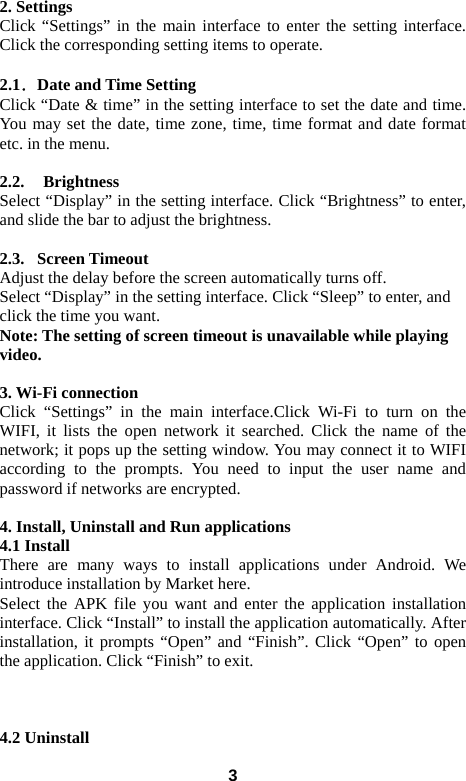 32. Settings Click &ldquo;Settings&rdquo; in the main interface to enter the setting interface. Click the corresponding setting items to operate.  2.1．Date and Time Setting Click &ldquo;Date &amp; time&rdquo; in the setting interface to set the date and time. You may set the date, time zone, time, time format and date format etc. in the menu.    2.2.  Brightness Select &ldquo;Display&rdquo; in the setting interface. Click &ldquo;Brightness&rdquo; to enter, and slide the bar to adjust the brightness.  2.3.  Screen Timeout Adjust the delay before the screen automatically turns off.   Select &ldquo;Display&rdquo; in the setting interface. Click &ldquo;Sleep&rdquo; to enter, and click the time you want.   Note: The setting of screen timeout is unavailable while playing video.   3. Wi-Fi connection Click &ldquo;Settings&rdquo; in the main interface.Click Wi-Fi to turn on the WIFI, it lists the open network it searched. Click the name of the network; it pops up the setting window. You may connect it to WIFI according to the prompts. You need to input the user name and password if networks are encrypted.  4. Install, Uninstall and Run applications 4.1 Install There are many ways to install applications under Android. We introduce installation by Market here.   Select the APK file you want and enter the application installation interface. Click &ldquo;Install&rdquo; to install the application automatically. After installation, it prompts &ldquo;Open&rdquo; and &ldquo;Finish&rdquo;. Click &ldquo;Open&rdquo; to open the application. Click &ldquo;Finish&rdquo; to exit.      4.2 Uninstall 