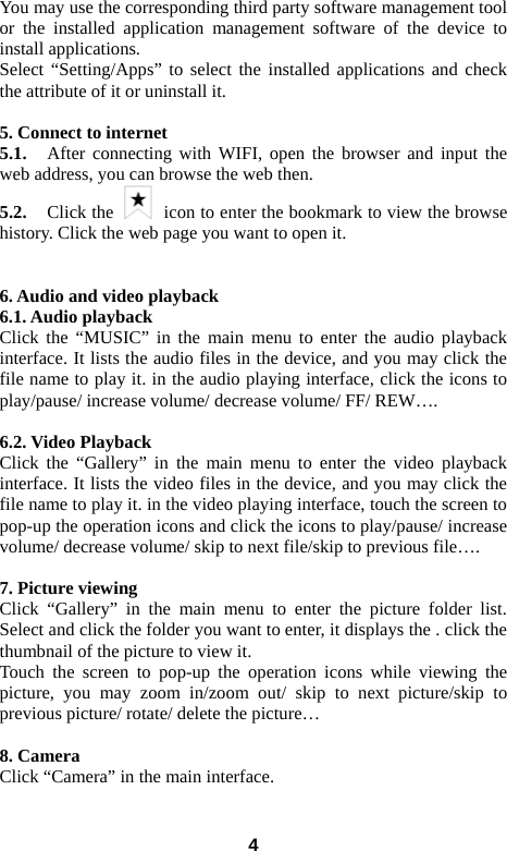  4You may use the corresponding third party software management tool or the installed application management software of the device to install applications.   Select &ldquo;Setting/Apps&rdquo; to select the installed applications and check the attribute of it or uninstall it.    5. Connect to internet 5.1.    After connecting with WIFI, open the browser and input the web address, you can browse the web then.   5.2.   Click the    icon to enter the bookmark to view the browse history. Click the web page you want to open it.     6. Audio and video playback 6.1. Audio playback Click the &ldquo;MUSIC&rdquo; in the main menu to enter the audio playback interface. It lists the audio files in the device, and you may click the file name to play it. in the audio playing interface, click the icons to play/pause/ increase volume/ decrease volume/ FF/ REW&hellip;.  6.2. Video Playback Click the &ldquo;Gallery&rdquo; in the main menu to enter the video playback interface. It lists the video files in the device, and you may click the file name to play it. in the video playing interface, touch the screen to pop-up the operation icons and click the icons to play/pause/ increase volume/ decrease volume/ skip to next file/skip to previous file&hellip;.  7. Picture viewing Click &ldquo;Gallery&rdquo; in the main menu to enter the picture folder list. Select and click the folder you want to enter, it displays the . click the thumbnail of the picture to view it.   Touch the screen to pop-up the operation icons while viewing the picture, you may zoom in/zoom out/ skip to next picture/skip to previous picture/ rotate/ delete the picture&hellip;  8. Camera Click &ldquo;Camera&rdquo; in the main interface.    