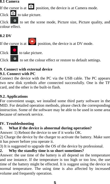  58.1 Camera   If the cursor is at    position, the device is at Camera mode.   Click    to take picture.   Click   to set the scene mode, Picture size, Picture quality, and colour effect.    8.2 DV  If the cursor is at    position, the device is at DV mode.   Click    to take picture.   Click    to set the colour effect or restore to default settings.      9. Connect with external device 9.1. Connect with PC Connect the device with the PC via the USB cable. The PC appears two new disk symbols after connected successfully. One is the TF card, and the other is the built-in flash.    9.2. Applications For convenient usage, we installed some third party software in the MID. For detailed operation methods, please check the corresponding instruction. Some of the software may be able to be used in some area because of network service.    IV. Troubleshooting 1. What if the device is abnormal during operation? Answer: 1) Reboot the device to see if it works OK. 2) Charge the device by the charger to activate the battery. Make sure it has power before you operate it.   3) It is suggested to upgrade the OS of the device by professional. 2. Why the standby time is so short sometimes? Answer: the use time of the battery is all depend on the temperature and use instance. If the temperature is too high or too low, the use time of the battery might be effected. It is suggest using the device in normal temperature. The using time is also affected by increased volume and frequently operation.   