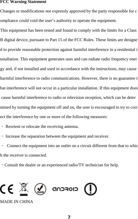  7 FCC Warning Statement  Changes or modifications not expressly approved by the party responsible for compliance could void the user&rsquo;s authority to operate the equipment.  This equipment has been tested and found to comply with the limits for a Class B digital device, pursuant to Part 15 of the FCC Rules. These limits are designed to provide reasonable protection against harmful interference in a residential installation. This equipment generates uses and can radiate radio frequency energy and, if not installed and used in accordance with the instructions, may cause harmful interference to radio communications. However, there is no guarantee that interference will not occur in a particular installation. If this equipment does cause harmful interference to radio or television reception, which can be determined by turning the equipment off and on, the user is encouraged to try to correct the interference by one or more of the following measures:  ‐ Reorient or relocate the receiving antenna.  ‐ Increase the separation between the equipment and receiver.  ‐ Connect the equipment into an outlet on a circuit different from that to which the receiver is connected.  ‐Consult the dealer or an experienced radio/TV technician for help.    MADE IN CHINA 