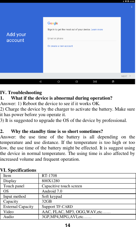   14   IV. Troubleshooting 1. What if the device is abnormal during operation? Answer: 1) Reboot the device to see if it works OK. 2) Charge the device by the charger to activate the battery. Make sure it has power before you operate it.   3) It is suggested to upgrade the OS of the device by professional.  2. Why the standby time is so short sometimes? Answer:  the  use  time  of  the  battery  is  all  depending  on  the temperature and use  distance.  If the temperature is too high or  too low, the use time of the battery might be effected. It is suggest using the device in normal temperature. The using time is also affected by increased volume and frequent operation.    VI. Specifications Item RT-1708 Display 800X1280 Touch panel Capacitive touch screen OS Android 7.0 Input method Soft keypad Capacity 32GB External Capacity Support TF-CARD Video AAC, FLAC, MP3, OGG,WAV,etc…… Audio 3GP,MP4,MPG,AVI,etc…… 
