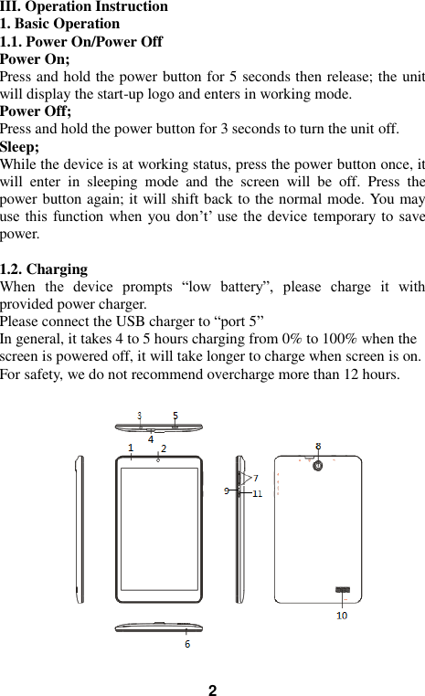   2  III. Operation Instruction 1. Basic Operation 1.1. Power On/Power Off Power On; Press and hold the power button for 5 seconds then release; the unit will display the start-up logo and enters in working mode.   Power Off; Press and hold the power button for 3 seconds to turn the unit off.   Sleep; While the device is at working status, press the power button once, it will  enter  in  sleeping  mode  and  the  screen  will  be  off.  Press  the power button again; it will shift back to the normal mode. You may use  this  function  when you don&rsquo;t&rsquo; use the device temporary to save power.    1.2. Charging When  the  device  prompts  &ldquo;low  battery&rdquo;,  please  charge  it  with provided power charger. Please connect the USB charger to &ldquo;port 5&rdquo;   In general, it takes 4 to 5 hours charging from 0% to 100% when the screen is powered off, it will take longer to charge when screen is on.          For safety, we do not recommend overcharge more than 12 hours.  