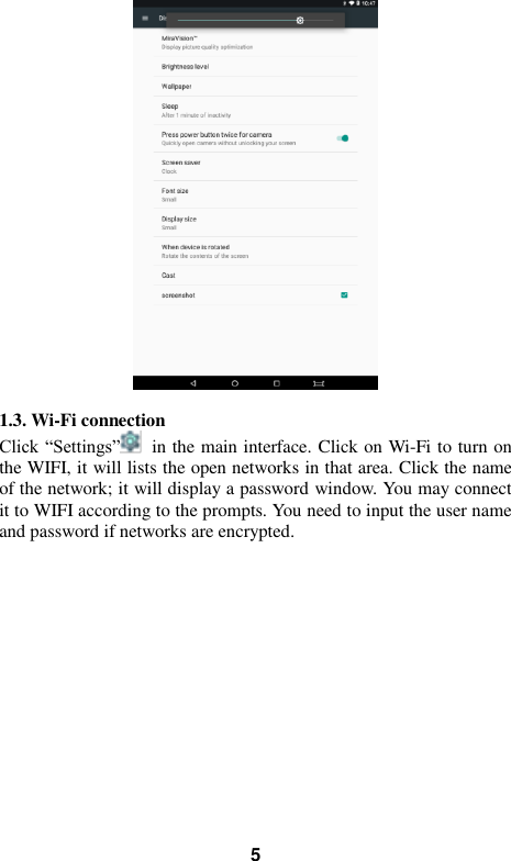   5   1.3. Wi-Fi connection Click “Settings”   in the main interface. Click on Wi-Fi to turn on the WIFI, it will lists the open networks in that area. Click the name of the network; it will display a password window. You may connect it to WIFI according to the prompts. You need to input the user name and password if networks are encrypted. 