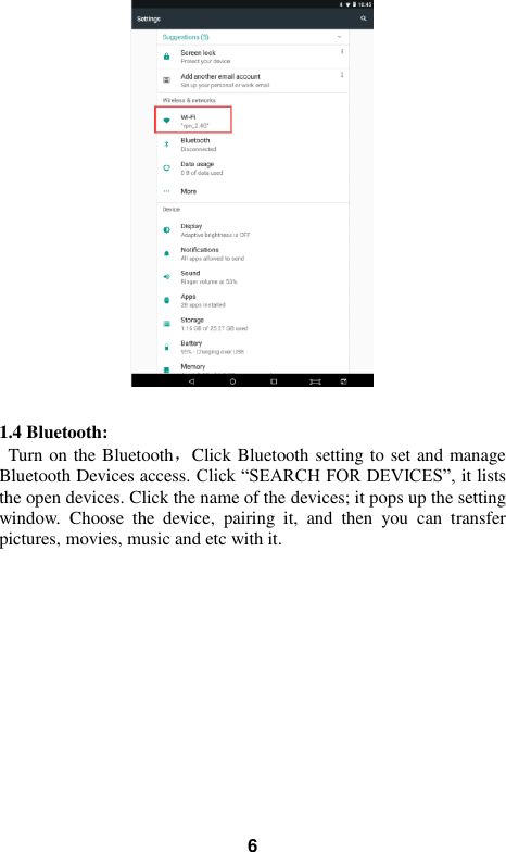   6   1.4 Bluetooth: Turn on the Bluetooth，Click Bluetooth setting to set and manage Bluetooth Devices access. Click “SEARCH FOR DEVICES”, it lists the open devices. Click the name of the devices; it pops up the setting window.  Choose  the  device,  pairing  it,  and  then  you  can  transfer pictures, movies, music and etc with it. 