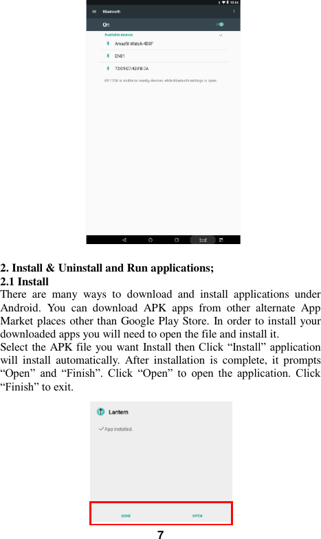   7   2. Install &amp; Uninstall and Run applications; 2.1 Install   There  are  many  ways  to  download  and  install  applications  under Android.  You  can  download  APK  apps  from  other  alternate  App Market places other than Google Play Store. In order to install your downloaded apps you will need to open the file and install it. Select the APK file you want Install then Click &ldquo;Install&rdquo; application will  install  automatically.  After  installation  is  complete,  it  prompts &ldquo;Open&rdquo;  and  &ldquo;Finish&rdquo;.  Click  &ldquo;Open&rdquo;  to  open  the  application.  Click &ldquo;Finish&rdquo; to exit.            