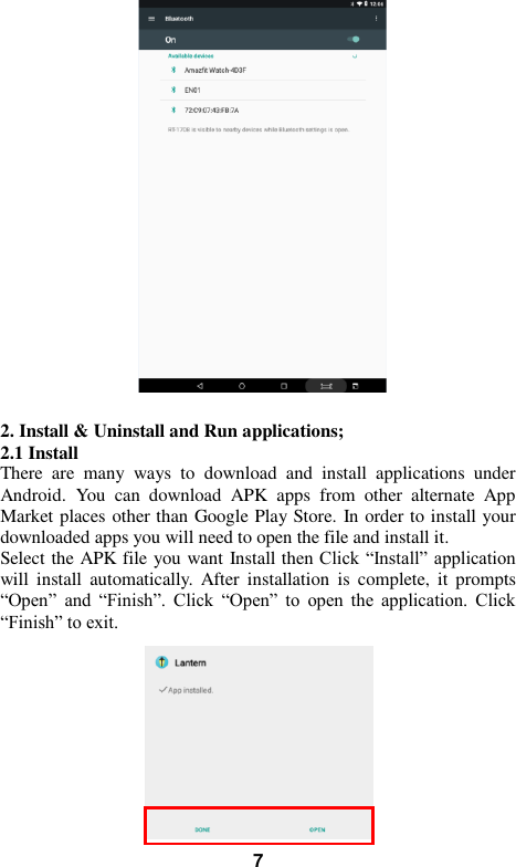   7   2. Install &amp; Uninstall and Run applications; 2.1 Install   There  are  many  ways  to  download  and  install  applications  under Android.  You  can  download  APK  apps  from  other  alternate  App Market places other than Google Play Store. In order to install your downloaded apps you will need to open the file and install it. Select the APK file you want Install then Click “Install” application will  install  automatically.  After  installation  is  complete,  it  prompts “Open”  and  “Finish”.  Click  “Open”  to  open  the  application.  Click “Finish” to exit.            
