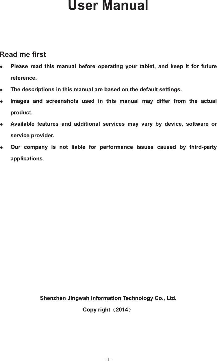   - 1 -User Manual Read me first Please read this manual before operating your tablet, and keep it for future reference. The descriptions in this manual are based on the default settings. Images and screenshots used in this manual may differ from the actual product.Available features and additional services may vary by device, software or service provider. Our company is not liable for performance issues caused by third-party applications.Shenzhen Jingwah Information Technology Co., Ltd.Copy right˄2014˅