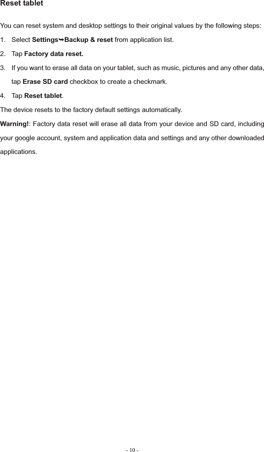   - 10 -Reset tablet You can reset system and desktop settings to their original values by the following steps: 1. Select Settings&not;Backup &amp; reset from application list. 2. Tap Factory data reset.3.  If you want to erase all data on your tablet, such as music, pictures and any other data, tap Erase SD card checkbox to create a checkmark. 4. Tap Reset tablet.The device resets to the factory default settings automatically. Warning!: Factory data reset will erase all data from your device and SD card, including your google account, system and application data and settings and any other downloaded applications.