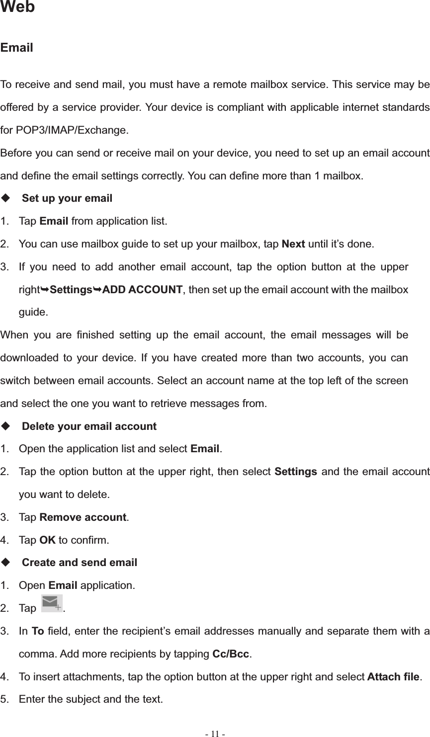   - 11 -WebEmailTo receive and send mail, you must have a remote mailbox service. This service may be offered by a service provider. Your device is compliant with applicable internet standards for POP3/IMAP/Exchange. Before you can send or receive mail on your device, you need to set up an email account and define the email settings correctly. You can define more than 1 mailbox. Set up your email 1. Tap Email from application list. 2.  You can use mailbox guide to set up your mailbox, tap Next until it&rsquo;s done. 3.  If you need to add another email account, tap the option button at the upper right&not;Settings&not;ADD ACCOUNT, then set up the email account with the mailbox guide.When you are finished setting up the email account, the email messages will be downloaded to your device. If you have created more than two accounts, you can switch between email accounts. Select an account name at the top left of the screen and select the one you want to retrieve messages from. Delete your email account 1.  Open the application list and select Email.2.  Tap the option button at the upper right, then select Settings and the email account you want to delete. 3. Tap Remove account.4. Tap OK to confirm. Create and send email 1. Open Email application. 2. Tap  .3. In To field, enter the recipient&rsquo;s email addresses manually and separate them with a comma. Add more recipients by tapping Cc/Bcc.4.  To insert attachments, tap the option button at the upper right and select Attach file.5.  Enter the subject and the text. 