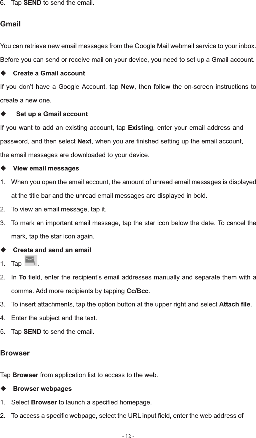   - 12 -6. Tap SEND to send the email. GmailYou can retrieve new email messages from the Google Mail webmail service to your inbox. Before you can send or receive mail on your device, you need to set up a Gmail account. Create a Gmail account If you don&rsquo;t have a Google Account, tap New, then follow the on-screen instructions to create a new one.   Set up a Gmail account If you want to add an existing account, tap Existing, enter your email address and password, and then select Next, when you are finished setting up the email account, the email messages are downloaded to your device. View email messages 1.  When you open the email account, the amount of unread email messages is displayed at the title bar and the unread email messages are displayed in bold.   2.  To view an email message, tap it. 3.  To mark an important email message, tap the star icon below the date. To cancel the mark, tap the star icon again. Create and send an email 1. Tap  .2. In To field, enter the recipient&rsquo;s email addresses manually and separate them with a comma. Add more recipients by tapping Cc/Bcc.3.  To insert attachments, tap the option button at the upper right and select Attach file.4.  Enter the subject and the text. 5. Tap SEND to send the email. Browser Tap Browser from application list to access to the web. Browser webpages 1. Select Browser to launch a specified homepage. 2.  To access a specific webpage, select the URL input field, enter the web address of 