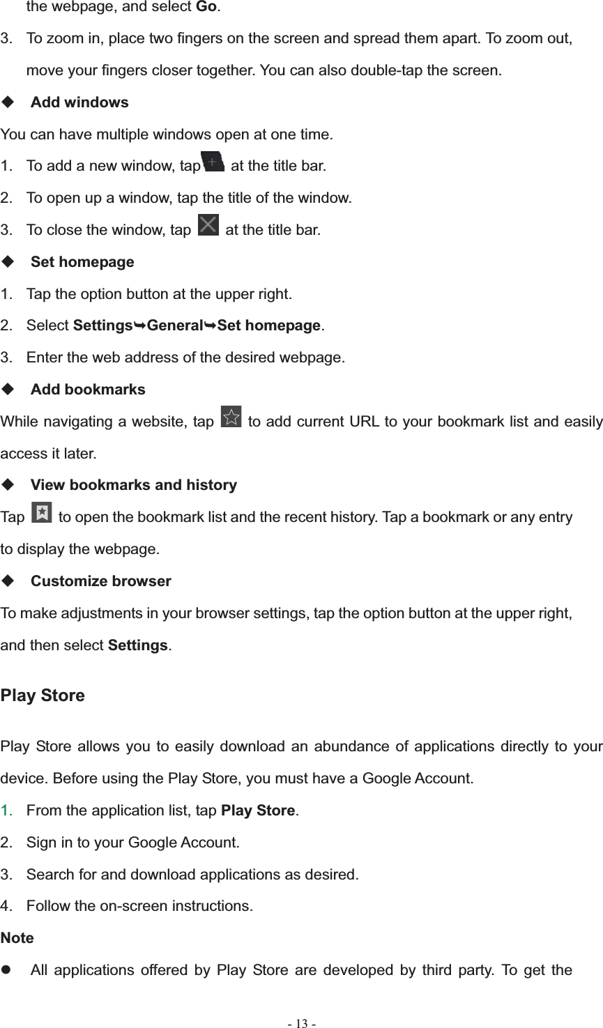   - 13 -the webpage, and select Go.3.  To zoom in, place two fingers on the screen and spread them apart. To zoom out, move your fingers closer together. You can also double-tap the screen. Add windows You can have multiple windows open at one time. 1.  To add a new window, tap   at the title bar. 2.  To open up a window, tap the title of the window.   3.  To close the window, tap    at the title bar. Set homepage 1.  Tap the option button at the upper right. 2. Select Settings&not;General&not;Set homepage.3.  Enter the web address of the desired webpage. Add bookmarks While navigating a website, tap   to add current URL to your bookmark list and easily access it later. View bookmarks and history Tap    to open the bookmark list and the recent history. Tap a bookmark or any entry to display the webpage. Customize browser To make adjustments in your browser settings, tap the option button at the upper right, and then select Settings.Play Store Play Store allows you to easily download an abundance of applications directly to your device. Before using the Play Store, you must have a Google Account. 1. From the application list, tap Play Store.2.  Sign in to your Google Account. 3.  Search for and download applications as desired. 4.  Follow the on-screen instructions. Notez  All applications offered by Play Store are developed by third party. To get the 
