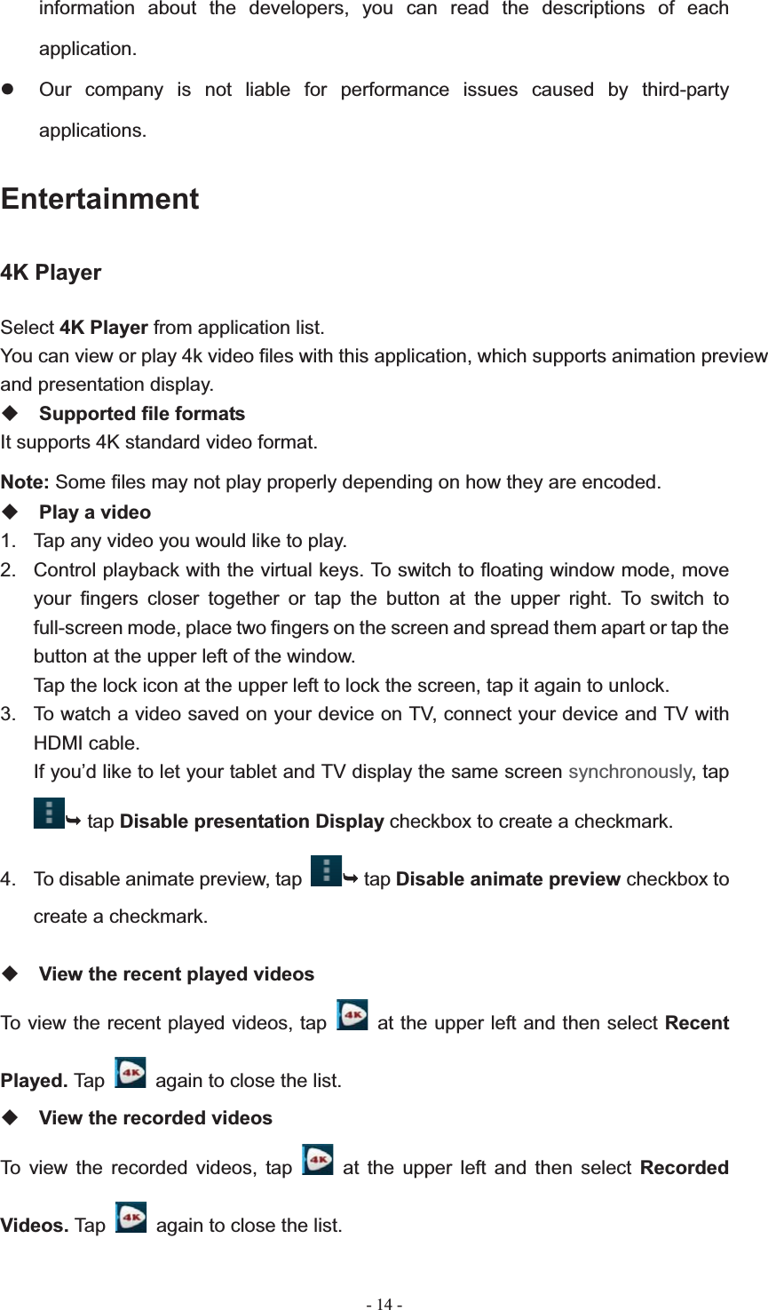   - 14 -information about the developers, you can read the descriptions of each application.z  Our company is not liable for performance issues caused by third-party applications.Entertainment4K Player Select 4K Player from application list. You can view or play 4k video files with this application, which supports animation preview   and presentation display. Supported file formats It supports 4K standard video format. Note: Some files may not play properly depending on how they are encoded. Play a video 1.  Tap any video you would like to play.   2.  Control playback with the virtual keys. To switch to floating window mode, move your fingers closer together or tap the button at the upper right. To switch to full-screen mode, place two fingers on the screen and spread them apart or tap the button at the upper left of the window. Tap the lock icon at the upper left to lock the screen, tap it again to unlock. 3.  To watch a video saved on your device on TV, connect your device and TV with HDMI cable. If you&rsquo;d like to let your tablet and TV display the same screen synchronously, tap &not; tap Disable presentation Display checkbox to create a checkmark. 4.  To disable animate preview, tap &not; tap Disable animate preview checkbox to create a checkmark. View the recent played videos To view the recent played videos, tap    at the upper left and then select Recent Played. Tap    again to close the list. View the recorded videos To view the recorded videos, tap   at the upper left and then select Recorded Videos. Tap    again to close the list. 