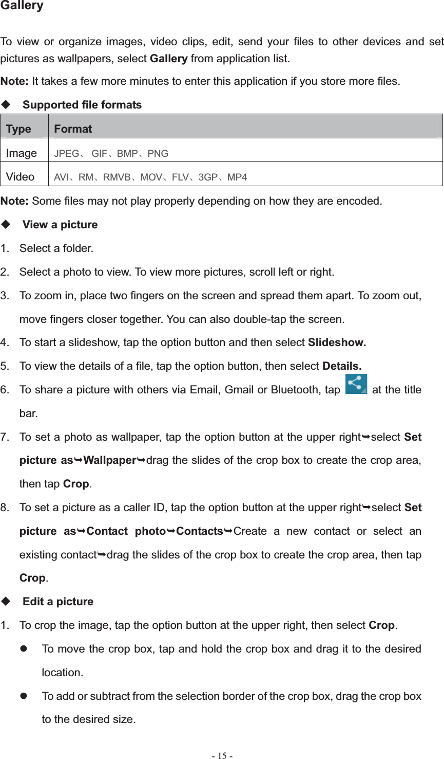   - 15 -Gallery To view or organize images, video clips, edit, send your files to other devices and set pictures as wallpapers, select Gallery from application list. Note: It takes a few more minutes to enter this application if you store more files. Supported file formats Type  FormatImage JPEGǃ GIFǃBMPǃPNGVideo  AVIǃRMǃRMVBǃMOVǃFLVǃ3GPǃMP4Note: Some files may not play properly depending on how they are encoded. View a picture 1.  Select a folder. 2.  Select a photo to view. To view more pictures, scroll left or right. 3.  To zoom in, place two fingers on the screen and spread them apart. To zoom out, move fingers closer together. You can also double-tap the screen. 4.  To start a slideshow, tap the option button and then select Slideshow.5.  To view the details of a file, tap the option button, then select Details.6.  To share a picture with others via Email, Gmail or Bluetooth, tap    at the title bar. 7.  To set a photo as wallpaper, tap the option button at the upper right&not;select Setpicture as&not;Wallpaper&not;drag the slides of the crop box to create the crop area, then tap Crop.8.  To set a picture as a caller ID, tap the option button at the upper right&not;select Set picture as&not;Contact photo&not;Contacts&not;Create a new contact or select an existing contact&not;drag the slides of the crop box to create the crop area, then tap Crop.Edit a picture 1.  To crop the image, tap the option button at the upper right, then select Crop.z  To move the crop box, tap and hold the crop box and drag it to the desired location.z  To add or subtract from the selection border of the crop box, drag the crop box to the desired size. 