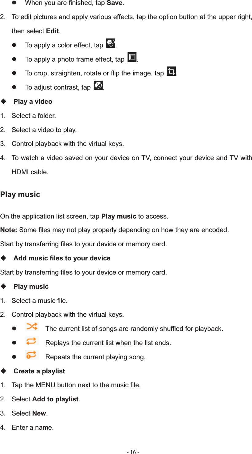   - 16 -z  When you are finished, tap Save.2.  To edit pictures and apply various effects, tap the option button at the upper right, then select Edit.z  To apply a color effect, tap  .z  To apply a photo frame effect, tap  .z  To crop, straighten, rotate or flip the image, tap  .z  To adjust contrast, tap  .Play a video 1.  Select a folder. 2.  Select a video to play. 3.  Control playback with the virtual keys. 4.  To watch a video saved on your device on TV, connect your device and TV with HDMI cable. Play music On the application list screen, tap Play music to access. Note: Some files may not play properly depending on how they are encoded. Start by transferring files to your device or memory card. Add music files to your device Start by transferring files to your device or memory card. Play music 1.  Select a music file. 2.  Control playback with the virtual keys. z    The current list of songs are randomly shuffled for playback. z    Replays the current list when the list ends. z    Repeats the current playing song. Create a playlist 1.  Tap the MENU button next to the music file. 2. Select Add to playlist.3. Select New.4.  Enter a name. 
