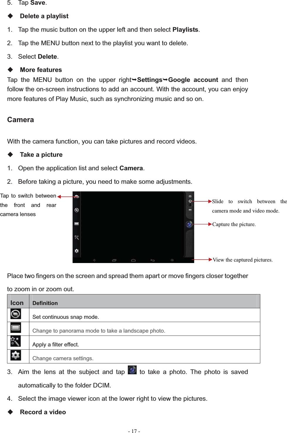   - 17 -5. Tap Save.Delete a playlist 1.  Tap the music button on the upper left and then select Playlists.2.  Tap the MENU button next to the playlist you want to delete. 3. Select Delete.More features Tap the MENU button on the upper right&not;Settings&not;Google account and then follow the on-screen instructions to add an account. With the account, you can enjoy more features of Play Music, such as synchronizing music and so on. CameraWith the camera function, you can take pictures and record videos. Take a picture 1.  Open the application list and select Camera.2.  Before taking a picture, you need to make some adjustments. Place two fingers on the screen and spread them apart or move fingers closer together to zoom in or zoom out. Icon Definition Set continuous snap mode. Change to panorama mode to take a landscape photo.Apply a filter effect. Change camera settings. 3.  Aim the lens at the subject and tap   to take a photo. The photo is saved automatically to the folder DCIM. 4.  Select the image viewer icon at the lower right to view the pictures. Record a video Slide to switch between the camera mode and video mode. Capture the picture. View the captured pictures. Tap to switch between the front and rear camera lenses 