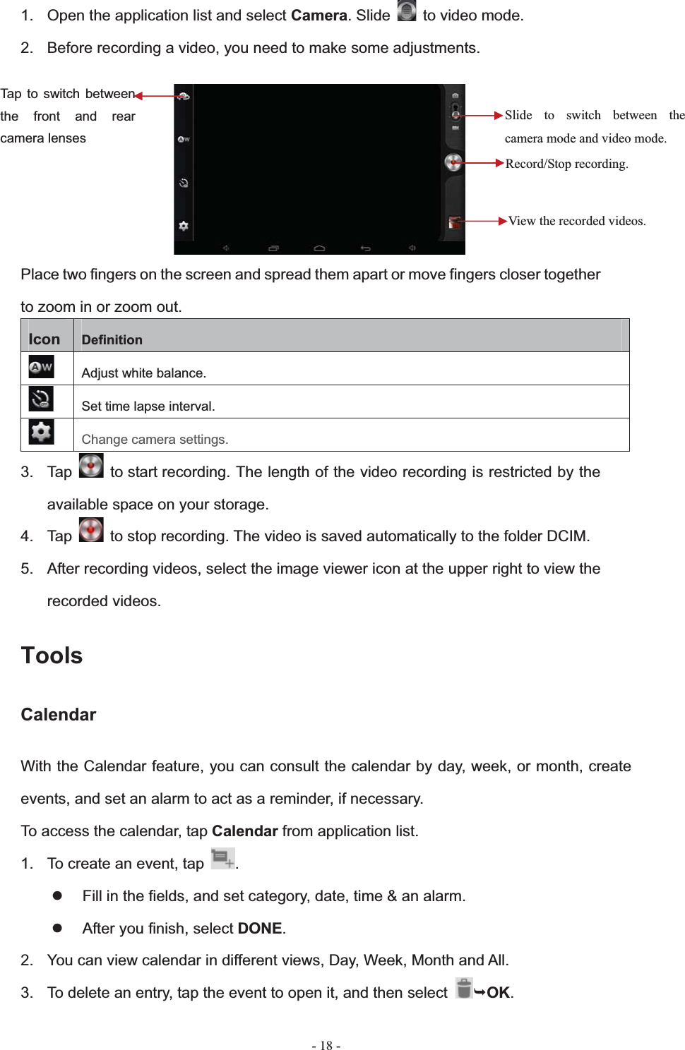   - 18 -1.  Open the application list and select Camera. Slide    to video mode. 2.  Before recording a video, you need to make some adjustments. Place two fingers on the screen and spread them apart or move fingers closer together to zoom in or zoom out. Icon Definition Adjust white balance. Set time lapse interval. Change camera settings. 3. Tap   to start recording. The length of the video recording is restricted by the available space on your storage. 4. Tap    to stop recording. The video is saved automatically to the folder DCIM. 5.  After recording videos, select the image viewer icon at the upper right to view the recorded videos. ToolsCalendarWith the Calendar feature, you can consult the calendar by day, week, or month, create events, and set an alarm to act as a reminder, if necessary. To access the calendar, tap Calendar from application list. 1.  To create an event, tap  .z  Fill in the fields, and set category, date, time &amp; an alarm. z  After you finish, select DONE.2.  You can view calendar in different views, Day, Week, Month and All.           3.  To delete an entry, tap the event to open it, and then select  &not;OK.Record/Stop recording. Slide to switch between the camera mode and video mode. View the recorded videos. Tap to switch between the front and rear camera lenses 