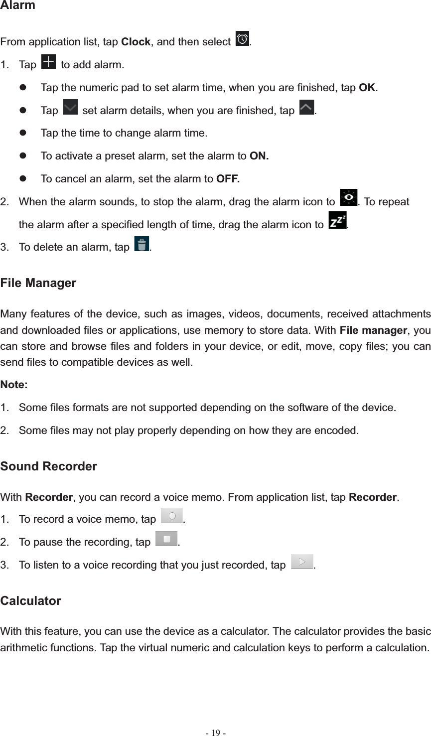   - 19 -AlarmFrom application list, tap Clock, and then select  .1. Tap  to add alarm. z  Tap the numeric pad to set alarm time, when you are finished, tap OK.z Tap    set alarm details, when you are finished, tap  .z  Tap the time to change alarm time. z  To activate a preset alarm, set the alarm to ON.z  To cancel an alarm, set the alarm to OFF.2.  When the alarm sounds, to stop the alarm, drag the alarm icon to  . To repeat the alarm after a specified length of time, drag the alarm icon to  .3.  To delete an alarm, tap  .File Manager Many features of the device, such as images, videos, documents, received attachments and downloaded files or applications, use memory to store data. With File manager, you can store and browse files and folders in your device, or edit, move, copy files; you can send files to compatible devices as well.   Note:1.  Some files formats are not supported depending on the software of the device. 2.  Some files may not play properly depending on how they are encoded. Sound Recorder With Recorder, you can record a voice memo. From application list, tap Recorder.1.  To record a voice memo, tap  .2.  To pause the recording, tap  .3.  To listen to a voice recording that you just recorded, tap  .CalculatorWith this feature, you can use the device as a calculator. The calculator provides the basic arithmetic functions. Tap the virtual numeric and calculation keys to perform a calculation. 