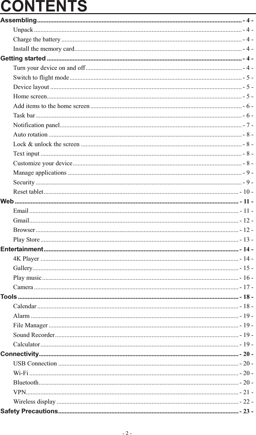   - 2 -CONTENTSAssembling............................................................................................................................... - 4 -Unpack ................................................................................................................................. - 4 -Charge the battery ................................................................................................................ - 4 -Install the memory card........................................................................................................ - 4 -Getting started ......................................................................................................................... - 4 -Turn your device on and off................................................................................................. - 4 -Switch to flight mode...........................................................................................................- 5 -Device layout ....................................................................................................................... - 5 -Home screen......................................................................................................................... - 5 -Add items to the home screen .............................................................................................. - 6 -Task bar................................................................................................................................ - 6 -Notification panel................................................................................................................. - 7 -Auto rotation ........................................................................................................................ - 8 -Lock &amp; unlock the screen .................................................................................................... - 8 -Text input ............................................................................................................................. - 8 -Customize your device......................................................................................................... - 8 -Manage applications ............................................................................................................ - 9 -Security ................................................................................................................................ - 9 -Reset tablet......................................................................................................................... - 10 -Web ........................................................................................................................................... - 11 -Email .................................................................................................................................. - 11 -Gmail.................................................................................................................................. - 12 -Browser .............................................................................................................................. - 12 -Play Store ........................................................................................................................... - 13 -Entertainment......................................................................................................................... - 14 -4K Player ........................................................................................................................... - 14 -Gallery................................................................................................................................ - 15 -Play music.......................................................................................................................... - 16 -Camera ............................................................................................................................... - 17 -Tools ......................................................................................................................................... - 18 -Calendar ............................................................................................................................. - 18 -Alarm ................................................................................................................................. - 19 -File Manager ...................................................................................................................... - 19 -Sound Recorder.................................................................................................................. - 19 -Calculator........................................................................................................................... - 19 -Connectivity............................................................................................................................ - 20 -USB Connection ................................................................................................................ - 20 -Wi-Fi .................................................................................................................................. - 20 -Bluetooth............................................................................................................................ - 20 -VPN.................................................................................................................................... - 21 -Wireless display ................................................................................................................. - 22 -Safety Precautions................................................................................................................ - 23 -