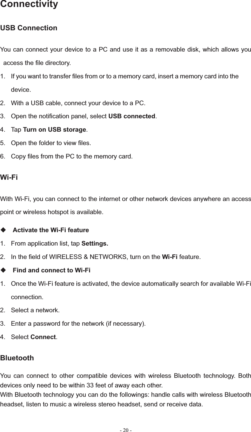   - 20 -ConnectivityUSB Connection You can connect your device to a PC and use it as a removable disk, which allows you access the file directory. 1.  If you want to transfer files from or to a memory card, insert a memory card into the device.2.  With a USB cable, connect your device to a PC. 3.  Open the notification panel, select USB connected.4. Tap Turn on USB storage.5.  Open the folder to view files.6.  Copy files from the PC to the memory card.Wi-Fi With Wi-Fi, you can connect to the internet or other network devices anywhere an access point or wireless hotspot is available. Activate the Wi-Fi feature 1.  From application list, tap Settings.2.  In the field of WIRELESS &amp; NETWORKS, turn on the Wi-Fi feature.Find and connect to Wi-Fi 1.  Once the Wi-Fi feature is activated, the device automatically search for available Wi-Fi connection.2.  Select a network. 3.  Enter a password for the network (if necessary). 4. Select Connect.BluetoothYou can connect to other compatible devices with wireless Bluetooth technology. Both devices only need to be within 33 feet of away each other. With Bluetooth technology you can do the followings: handle calls with wireless Bluetooth headset, listen to music a wireless stereo headset, send or receive data. 