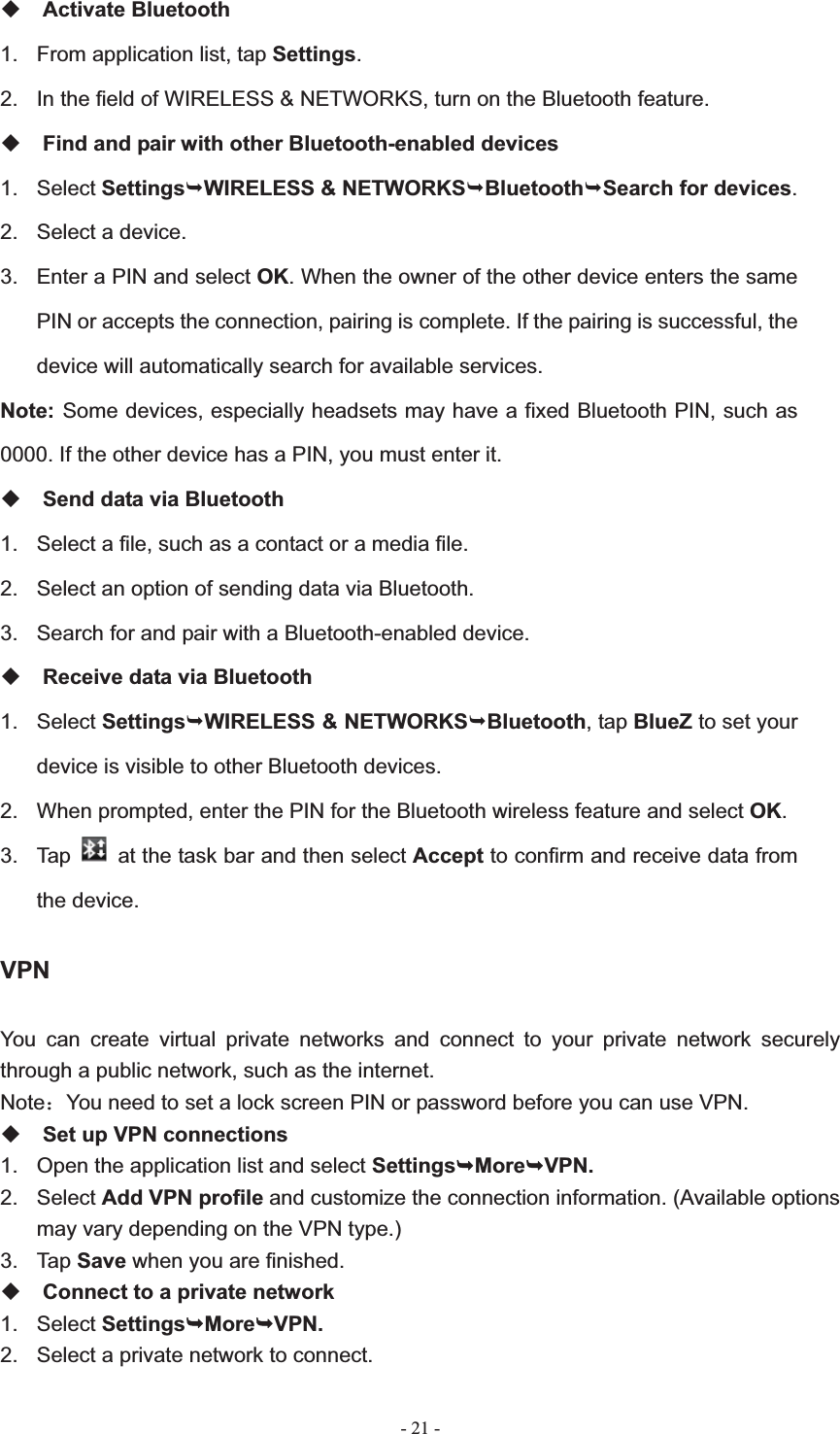   - 21 -Activate Bluetooth 1.  From application list, tap Settings.2.  In the field of WIRELESS &amp; NETWORKS, turn on the Bluetooth feature. Find and pair with other Bluetooth-enabled devices 1. Select Settings&not;WIRELESS &amp; NETWORKS&not;Bluetooth&not;Search for devices.2.  Select a device. 3.  Enter a PIN and select OK. When the owner of the other device enters the same PIN or accepts the connection, pairing is complete. If the pairing is successful, the device will automatically search for available services. Note: Some devices, especially headsets may have a fixed Bluetooth PIN, such as 0000. If the other device has a PIN, you must enter it. Send data via Bluetooth 1.  Select a file, such as a contact or a media file. 2.  Select an option of sending data via Bluetooth. 3.  Search for and pair with a Bluetooth-enabled device. Receive data via Bluetooth 1. Select Settings&not;WIRELESS &amp; NETWORKS&not;Bluetooth, tap BlueZ to set your device is visible to other Bluetooth devices. 2.  When prompted, enter the PIN for the Bluetooth wireless feature and select OK.3. Tap    at the task bar and then select Accept to confirm and receive data from the device. VPNYou can create virtual private networks and connect to your private network securely through a public network, such as the internet. Note˖You need to set a lock screen PIN or password before you can use VPN. Set up VPN connections 1.  Open the application list and select Settings&not;More&not;VPN.2. Select Add VPN profile and customize the connection information. (Available options may vary depending on the VPN type.) 3. Tap Save when you are finished. Connect to a private network 1. Select Settings&not;More&not;VPN.2.  Select a private network to connect. 