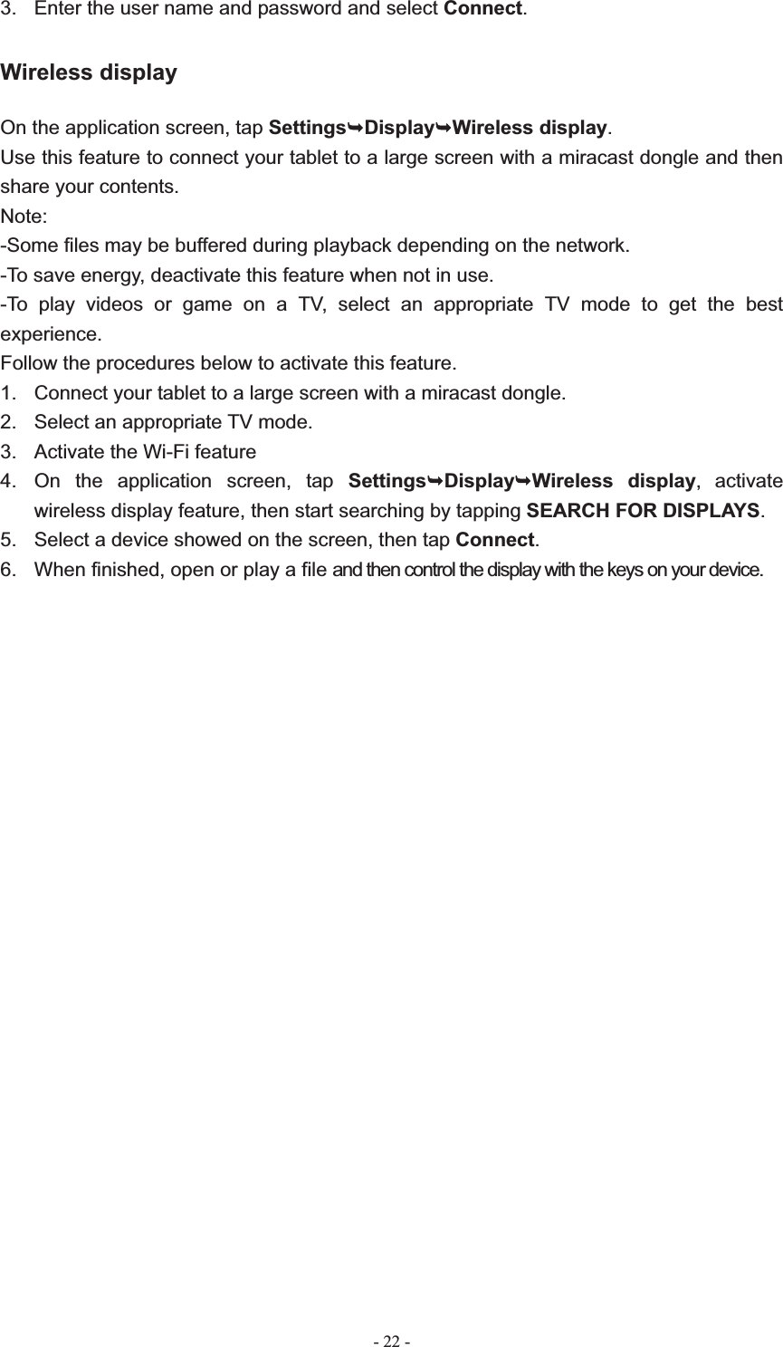   - 22 -3.  Enter the user name and password and select Connect.Wireless display On the application screen, tap Settings&not;Display&not;Wireless display.Use this feature to connect your tablet to a large screen with a miracast dongle and then share your contents.   Note:-Some files may be buffered during playback depending on the network. -To save energy, deactivate this feature when not in use. -To play videos or game on a TV, select an appropriate TV mode to get the best experience. Follow the procedures below to activate this feature. 1.  Connect your tablet to a large screen with a miracast dongle. 2.  Select an appropriate TV mode. 3.  Activate the Wi-Fi feature 4.  On the application screen, tap Settings&not;Display&not;Wireless display, activate wireless display feature, then start searching by tapping SEARCH FOR DISPLAYS.5.  Select a device showed on the screen, then tap Connect.6.  When finished, open or play a file and then control the display with the keys on your device.