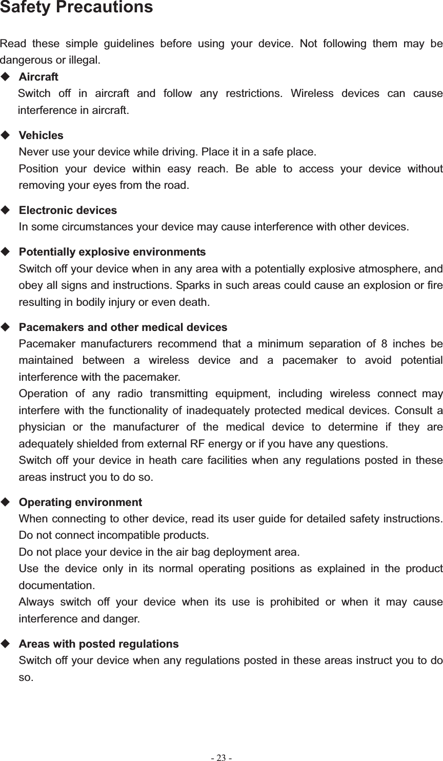   - 23 -Safety Precautions Read these simple guidelines before using your device. Not following them may be dangerous or illegal. Aircraft Switch off in aircraft and follow any restrictions. Wireless devices can cause interference in aircraft. Vehicles Never use your device while driving. Place it in a safe place. Position your device within easy reach. Be able to access your device without removing your eyes from the road. Electronic devices In some circumstances your device may cause interference with other devices. Potentially explosive environments Switch off your device when in any area with a potentially explosive atmosphere, and obey all signs and instructions. Sparks in such areas could cause an explosion or fire resulting in bodily injury or even death. Pacemakers and other medical devices Pacemaker manufacturers recommend that a minimum separation of 8 inches be maintained between a wireless device and a pacemaker to avoid potential interference with the pacemaker. Operation of any radio transmitting equipment, including wireless phones may interfere with the functionality of inadequately protected medical devices. Consult a physician or the manufacturer of the medical device to determine if they are adequately shielded from external RF energy or if you have any questions.   Switch off your device in heath care facilities when any regulations posted in these areas instruct you to do so. Operating environment When connecting to other device, read its user guide for detailed safety instructions.   Do not connect incompatible products.   Do not place your device in the air bag deployment area. Use the device only in its normal operating positions as explained in the product documentation. Always switch off your device when its use is prohibited or when it may cause interference and danger. Areas with posted regulations Switch off your device when any regulations posted in these areas instruct you to do so.connect