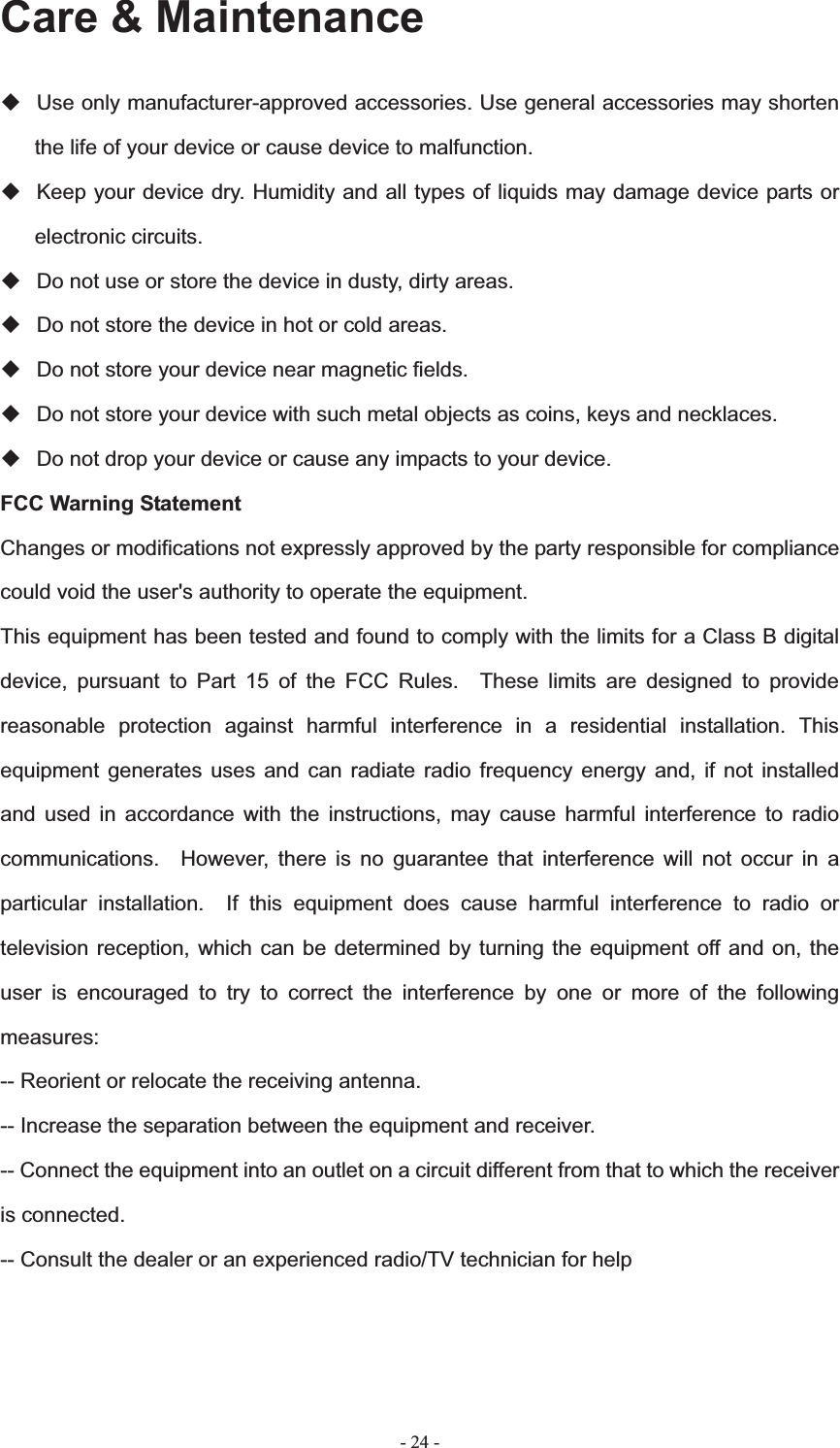   - 24 -Care &amp; Maintenance   Use only manufacturer-approved accessories. Use general accessories may shorten the life of your device or cause device to malfunction.     Keep your device dry. Humidity and all types of liquids may damage device parts or electronic circuits.   Do not use or store the device in dusty, dirty areas.   Do not store the device in hot or cold areas.   Do not store your device near magnetic fields.   Do not store your device with such metal objects as coins, keys and necklaces.   Do not drop your device or cause any impacts to your device. FCC Warning Statement   Changes or modifications not expressly approved by the party responsible for compliance could void the user's authority to operate the equipment. This equipment has been tested and found to comply with the limits for a Class B digital device, pursuant to Part 15 of the FCC Rules.  These limits are designed to provide reasonable protection against harmful interference in a residential installation. This equipment generates uses and can radiate radio frequency energy and, if not installed and used in accordance with the instructions, may cause harmful interference to radio communications.  However, there is no guarantee that interference will not occur in a particular installation.  If this equipment does cause harmful interference to radio or television reception, which can be determined by turning the equipment off and on, the user is encouraged to try to correct the interference by one or more of the following measures:-- Reorient or relocate the receiving antenna. -- Increase the separation between the equipment and receiver.       -- Connect the equipment into an outlet on a circuit different from that to which the receiver is connected.    -- Consult the dealer or an experienced radio/TV technician for help 
