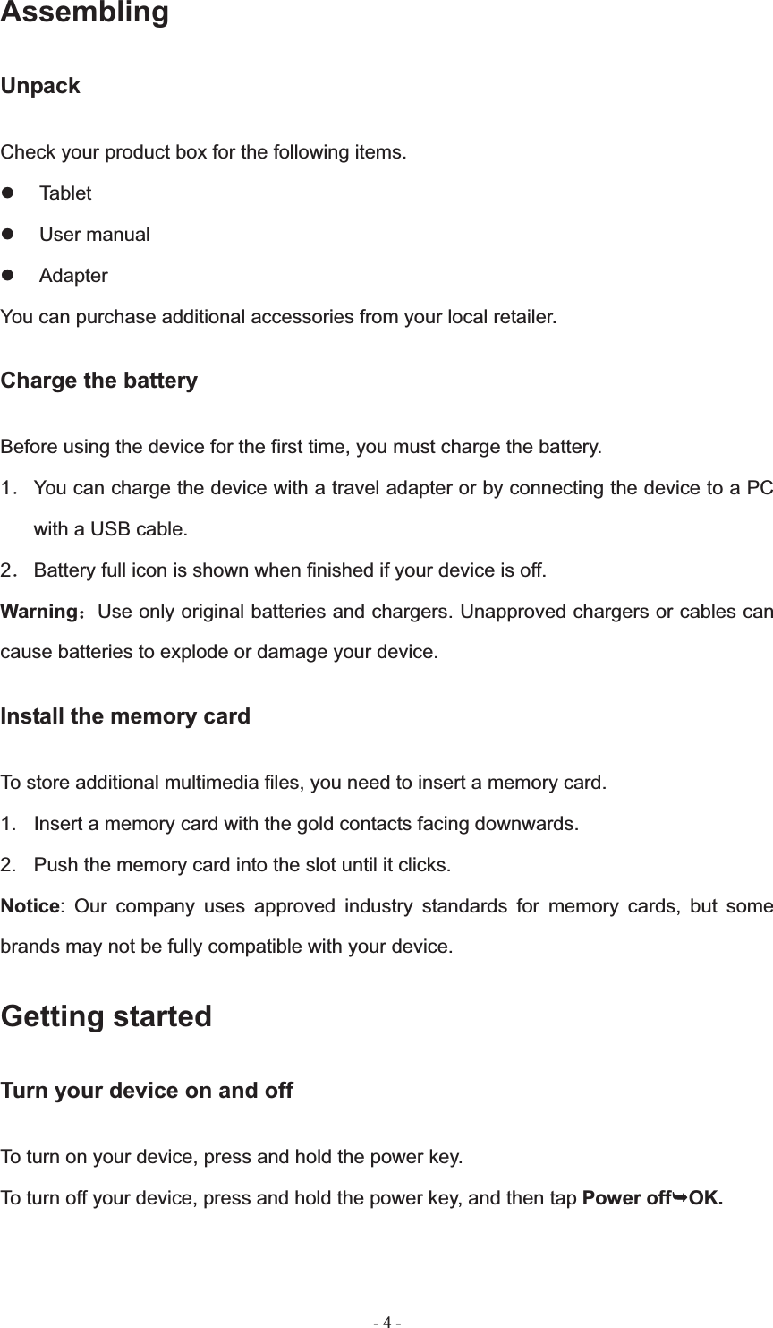   - 4 -AssemblingUnpack Check your product box for the following items. z Tablet z User manual z Adapter You can purchase additional accessories from your local retailer. Charge the battery Before using the device for the first time, you must charge the battery. 1ˊ You can charge the device with a travel adapter or by connecting the device to a PC with a USB cable. 2ˊ Battery full icon is shown when finished if your device is off.   Warning˖Use only original batteries and chargers. Unapproved chargers or cables can cause batteries to explode or damage your device.   Install the memory card To store additional multimedia files, you need to insert a memory card. 1.  Insert a memory card with the gold contacts facing downwards. 2.  Push the memory card into the slot until it clicks. Notice: Our company uses approved industry standards for memory cards, but some brands may not be fully compatible with your device. Getting started Turn your device on and off To turn on your device, press and hold the power key. To turn off your device, press and hold the power key, and then tap Power off&not;OK.