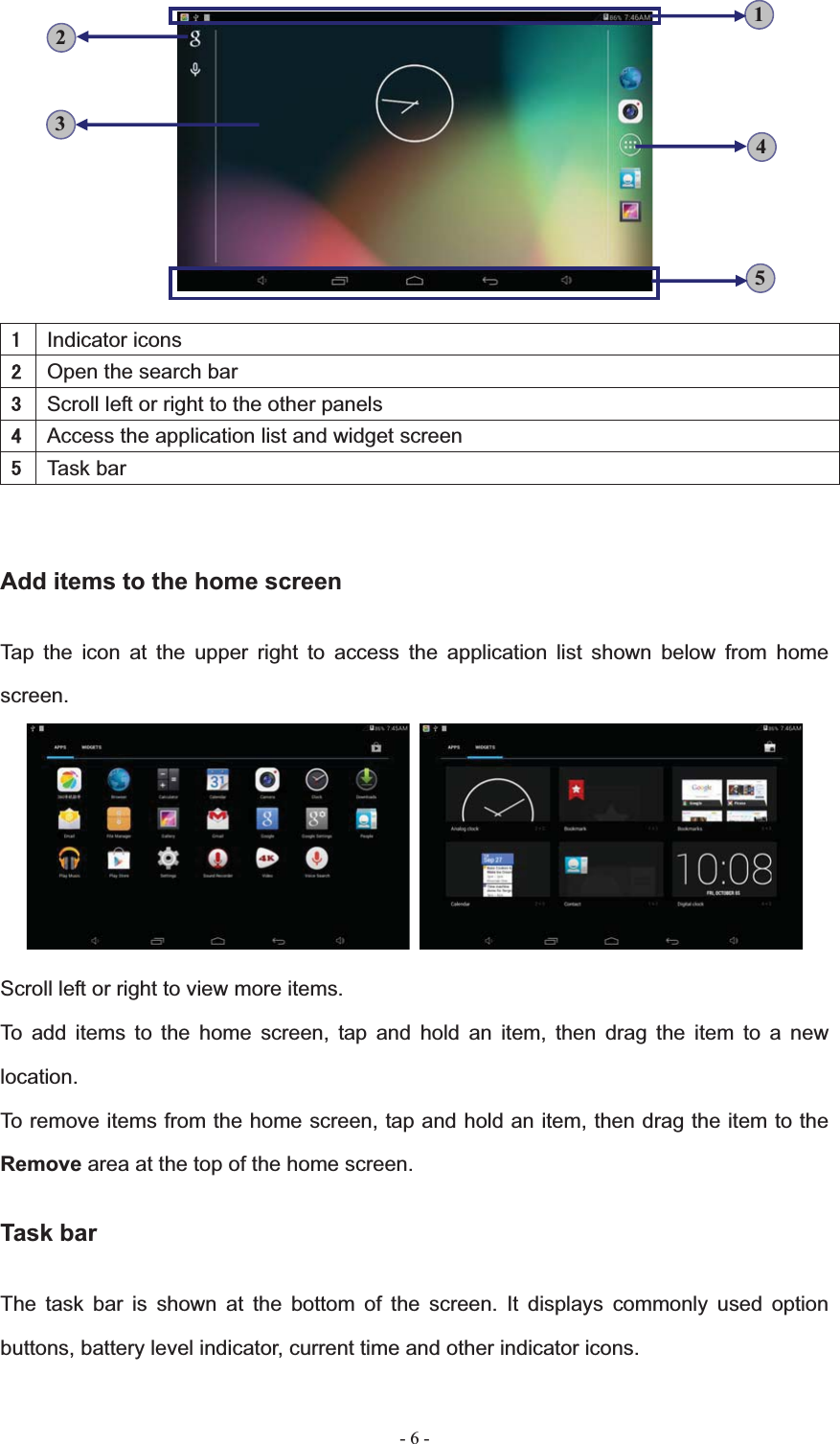   - 6 -Indicator iconsOpen the search barScroll left or right to the other panelsAccess the application list and widget screenTask barAdd items to the home screen Tap the icon at the upper right to access the application list shown below from home screen.Scroll left or right to view more items. To add items to the home screen, tap and hold an item, then drag the item to a new location.To remove items from the home screen, tap and hold an item, then drag the item to the Remove area at the top of the home screen. Task bar The task bar is shown at the bottom of the screen. It displays commonly used option buttons, battery level indicator, current time and other indicator icons. 53421
